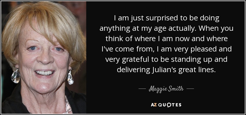 I am just surprised to be doing anything at my age actually. When you think of where I am now and where I've come from, I am very pleased and very grateful to be standing up and delivering Julian's great lines. - Maggie Smith