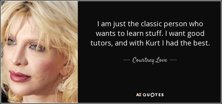 I am just the classic person who wants to learn stuff. I want good tutors, and with Kurt I had the best. - Courtney Love