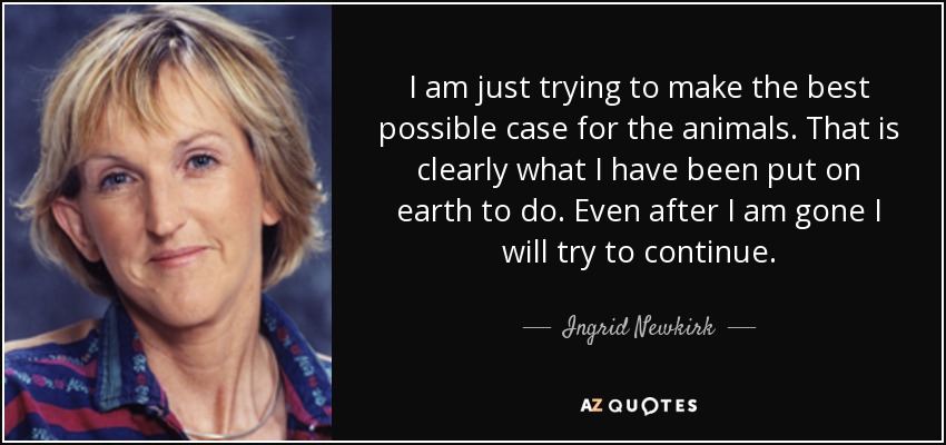 I am just trying to make the best possible case for the animals. That is clearly what I have been put on earth to do. Even after I am gone I will try to continue. - Ingrid Newkirk