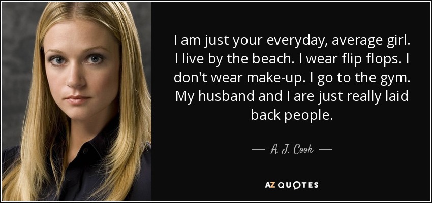 I am just your everyday, average girl. I live by the beach. I wear flip flops. I don't wear make-up. I go to the gym. My husband and I are just really laid back people. - A. J. Cook