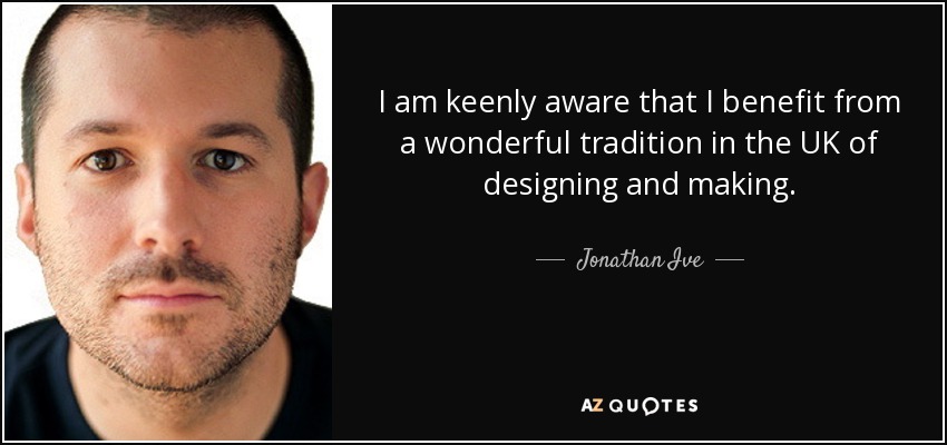 I am keenly aware that I benefit from a wonderful tradition in the UK of designing and making. - Jonathan Ive