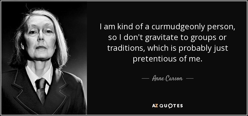 I am kind of a curmudgeonly person, so I don't gravitate to groups or traditions, which is probably just pretentious of me. - Anne Carson