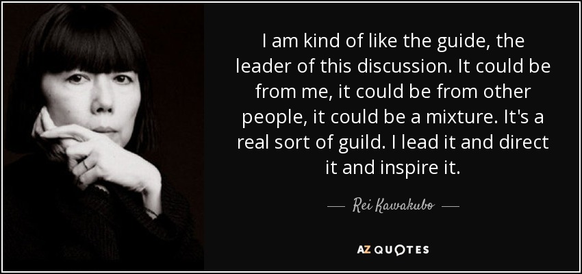 I am kind of like the guide, the leader of this discussion. It could be from me, it could be from other people, it could be a mixture. It's a real sort of guild. I lead it and direct it and inspire it. - Rei Kawakubo