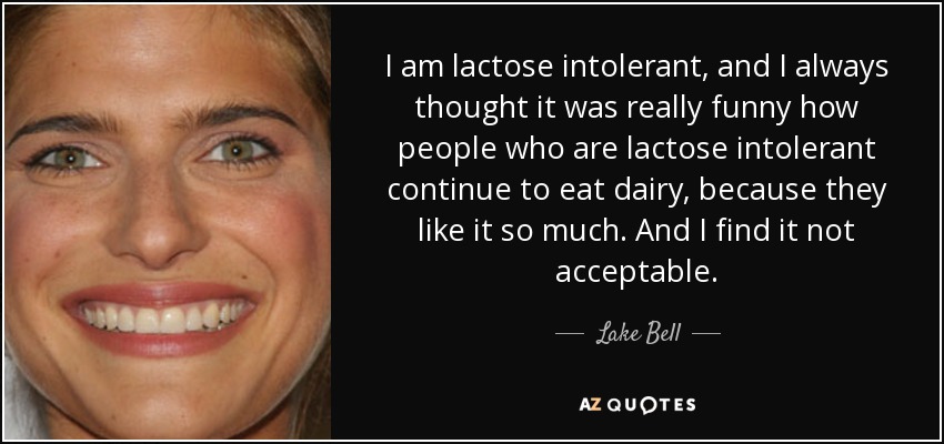 I am lactose intolerant, and I always thought it was really funny how people who are lactose intolerant continue to eat dairy, because they like it so much. And I find it not acceptable. - Lake Bell