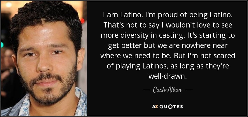 I am Latino. I'm proud of being Latino. That's not to say I wouldn't love to see more diversity in casting. It's starting to get better but we are nowhere near where we need to be. But I'm not scared of playing Latinos, as long as they're well-drawn. - Carlo Alban