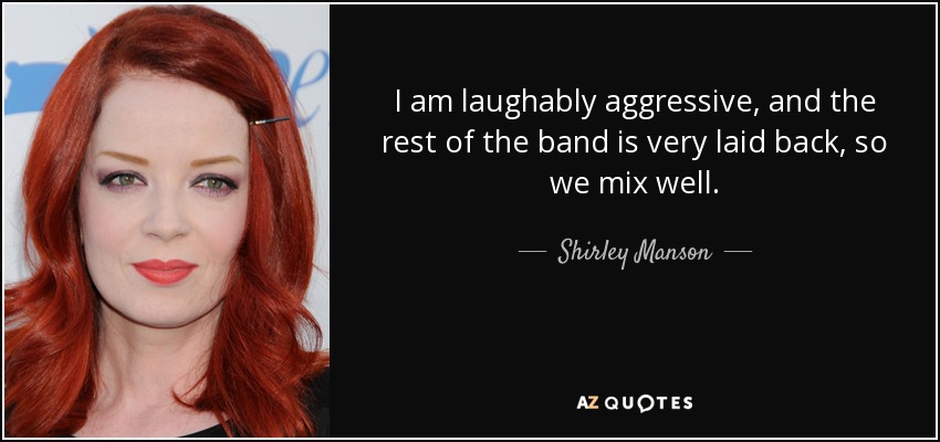 I am laughably aggressive, and the rest of the band is very laid back, so we mix well. - Shirley Manson