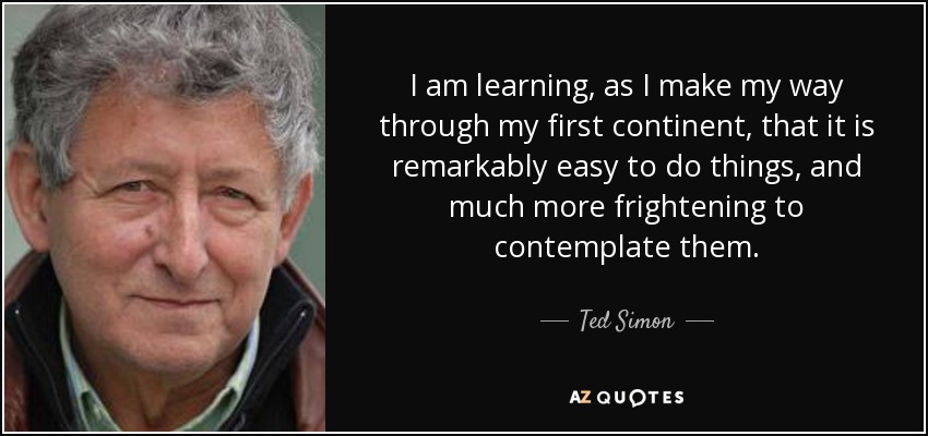 I am learning, as I make my way through my first continent, that it is remarkably easy to do things, and much more frightening to contemplate them. - Ted Simon