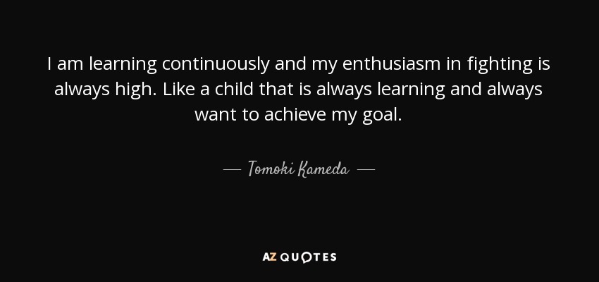 I am learning continuously and my enthusiasm in fighting is always high. Like a child that is always learning and always want to achieve my goal. - Tomoki Kameda