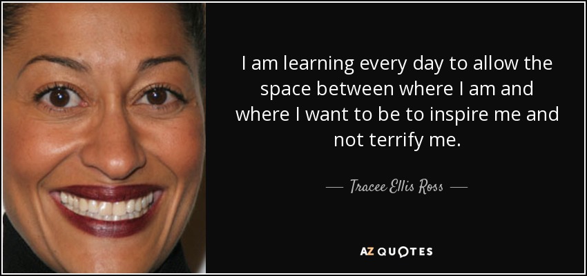 I am learning every day to allow the space between where I am and where I want to be to inspire me and not terrify me. - Tracee Ellis Ross