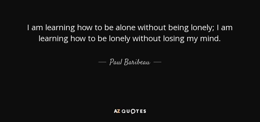 I am learning how to be alone without being lonely; I am learning how to be lonely without losing my mind. - Paul Baribeau