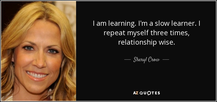 I am learning. I'm a slow learner. I repeat myself three times, relationship wise. - Sheryl Crow