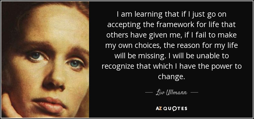 I am learning that if I just go on accepting the framework for life that others have given me, if I fail to make my own choices, the reason for my life will be missing. I will be unable to recognize that which I have the power to change. - Liv Ullmann