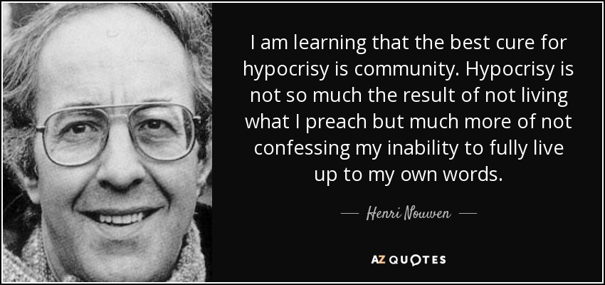 I am learning that the best cure for hypocrisy is community. Hypocrisy is not so much the result of not living what I preach but much more of not confessing my inability to fully live up to my own words. - Henri Nouwen