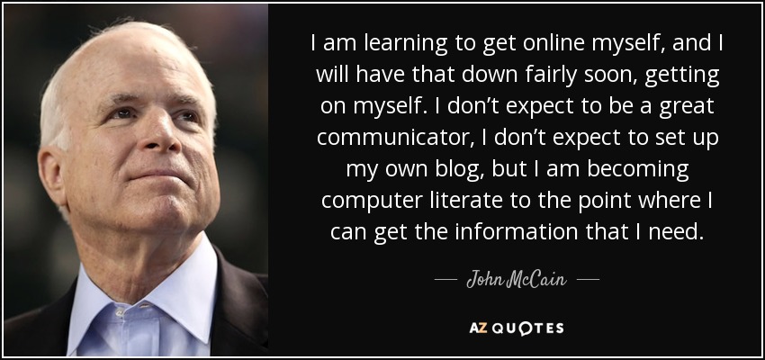 I am learning to get online myself, and I will have that down fairly soon, getting on myself. I don’t expect to be a great communicator, I don’t expect to set up my own blog, but I am becoming computer literate to the point where I can get the information that I need. - John McCain