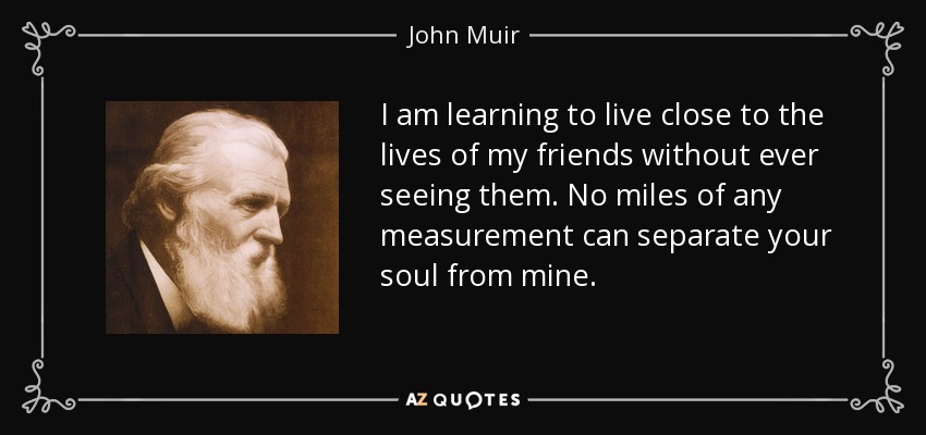 I am learning to live close to the lives of my friends without ever seeing them. No miles of any measurement can separate your soul from mine. - John Muir