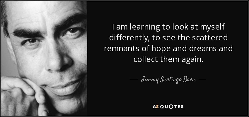 I am learning to look at myself differently, to see the scattered remnants of hope and dreams and collect them again. - Jimmy Santiago Baca