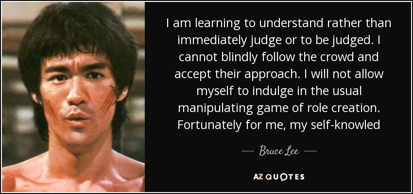 I am learning to understand rather than immediately judge or to be judged. I cannot blindly follow the crowd and accept their approach. I will not allow myself to indulge in the usual manipulating game of role creation. Fortunately for me, my self-knowled - Bruce Lee