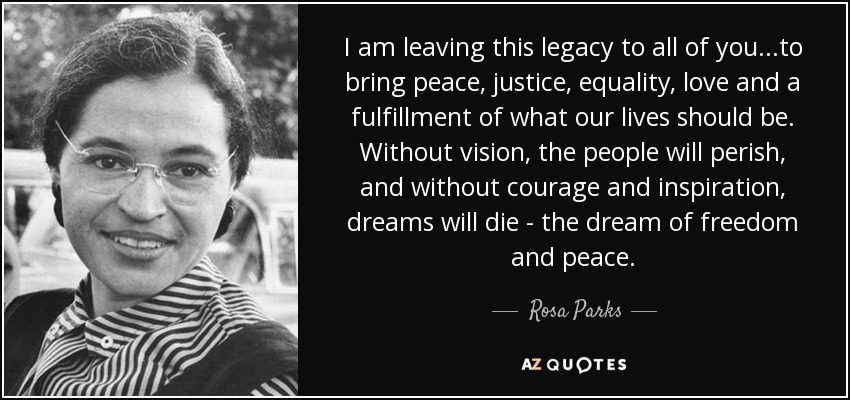 I am leaving this legacy to all of you...to bring peace, justice, equality, love and a fulfillment of what our lives should be. Without vision, the people will perish, and without courage and inspiration, dreams will die - the dream of freedom and peace. - Rosa Parks