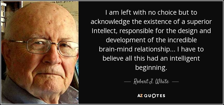 I am left with no choice but to acknowledge the existence of a superior Intellect, responsible for the design and development of the incredible brain-mind relationship... I have to believe all this had an intelligent beginning. - Robert J. White