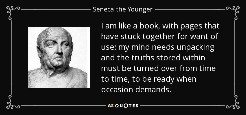I am like a book, with pages that have stuck together for want of use: my mind needs unpacking and the truths stored within must be turned over from time to time, to be ready when occasion demands. - Seneca the Younger