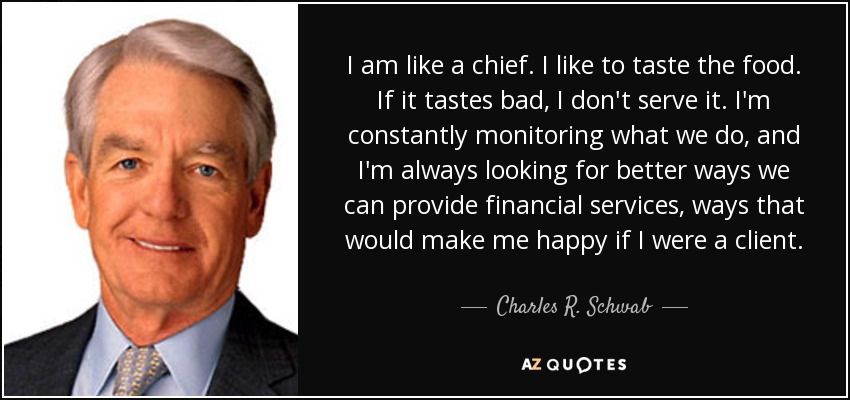 I am like a chief. I like to taste the food. If it tastes bad, I don't serve it. I'm constantly monitoring what we do, and I'm always looking for better ways we can provide financial services, ways that would make me happy if I were a client. - Charles R. Schwab