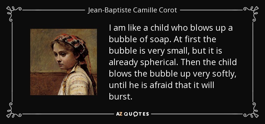 I am like a child who blows up a bubble of soap. At first the bubble is very small, but it is already spherical. Then the child blows the bubble up very softly, until he is afraid that it will burst. - Jean-Baptiste Camille Corot