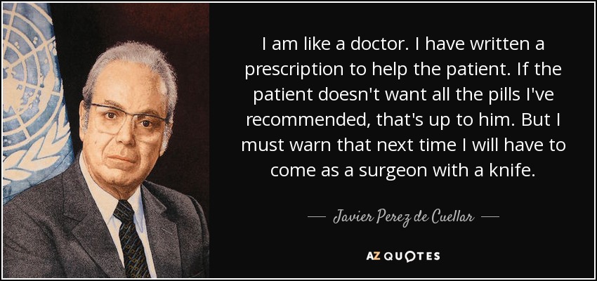 I am like a doctor. I have written a prescription to help the patient. If the patient doesn't want all the pills I've recommended, that's up to him. But I must warn that next time I will have to come as a surgeon with a knife. - Javier Perez de Cuellar