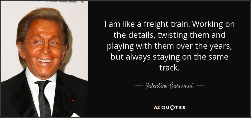I am like a freight train. Working on the details, twisting them and playing with them over the years, but always staying on the same track. - Valentino Garavani
