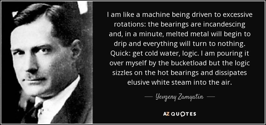 I am like a machine being driven to excessive rotations: the bearings are incandescing and, in a minute, melted metal will begin to drip and everything will turn to nothing. Quick: get cold water, logic. I am pouring it over myself by the bucketload but the logic sizzles on the hot bearings and dissipates elusive white steam into the air. - Yevgeny Zamyatin