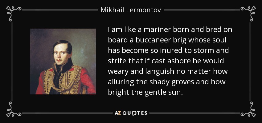 I am like a mariner born and bred on board a buccaneer brig whose soul has become so inured to storm and strife that if cast ashore he would weary and languish no matter how alluring the shady groves and how bright the gentle sun. - Mikhail Lermontov