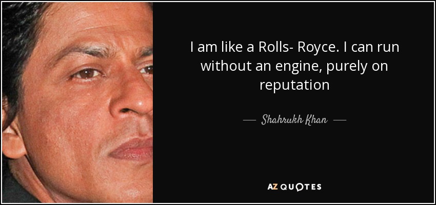 I am like a Rolls- Royce. I can run without an engine, purely on reputation - Shahrukh Khan