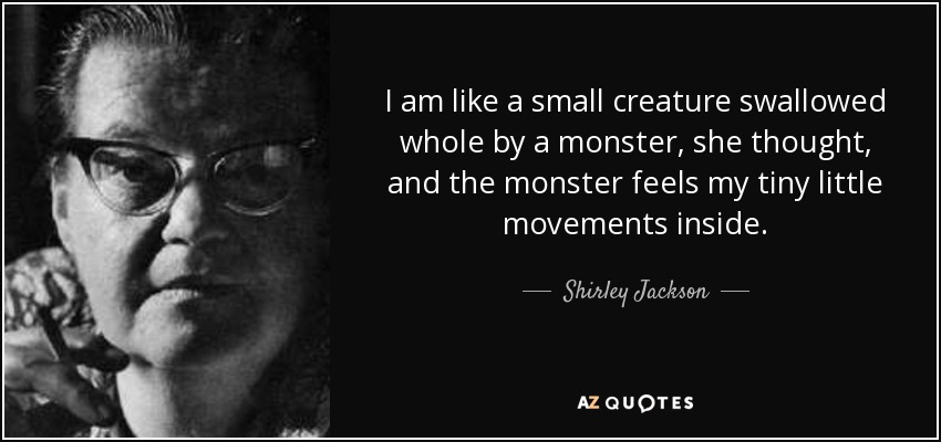 I am like a small creature swallowed whole by a monster, she thought, and the monster feels my tiny little movements inside. - Shirley Jackson