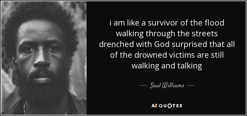 i am like a survivor of the flood walking through the streets drenched with God surprised that all of the drowned victims are still walking and talking - Saul Williams