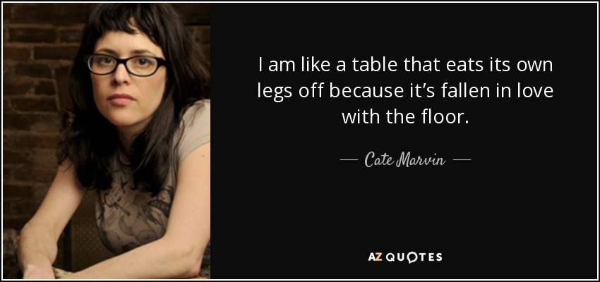 I am like a table that eats its own legs off because it’s fallen in love with the floor. - Cate Marvin