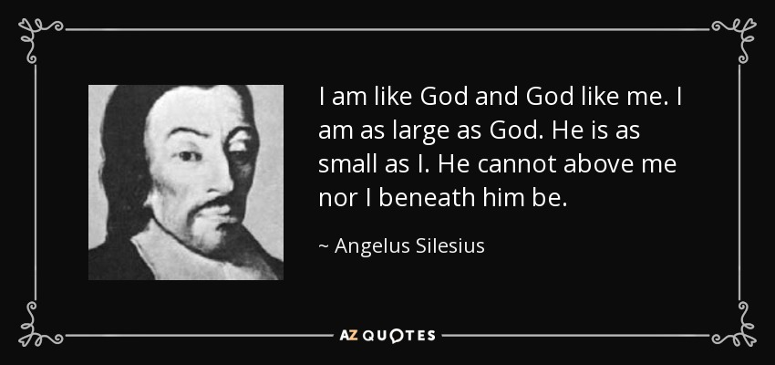 I am like God and God like me. I am as large as God. He is as small as I. He cannot above me nor I beneath him be. - Angelus Silesius