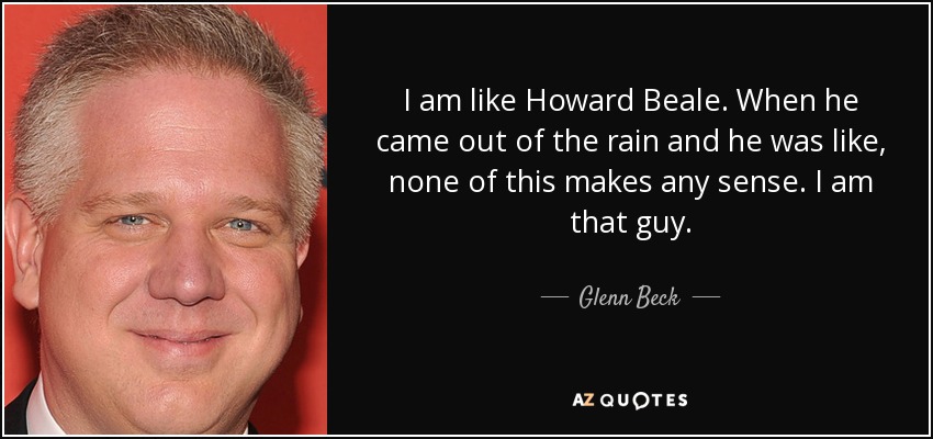 I am like Howard Beale. When he came out of the rain and he was like, none of this makes any sense. I am that guy. - Glenn Beck