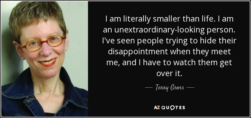 I am literally smaller than life. I am an unextraordinary-looking person. I've seen people trying to hide their disappointment when they meet me, and I have to watch them get over it. - Terry Gross
