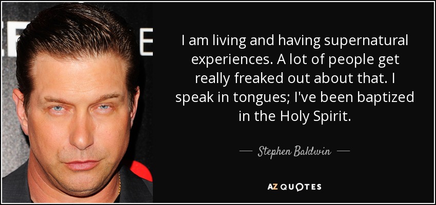 I am living and having supernatural experiences. A lot of people get really freaked out about that. I speak in tongues; I've been baptized in the Holy Spirit. - Stephen Baldwin
