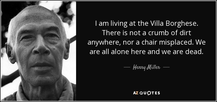 I am living at the Villa Borghese. There is not a crumb of dirt anywhere, nor a chair misplaced. We are all alone here and we are dead. - Henry Miller