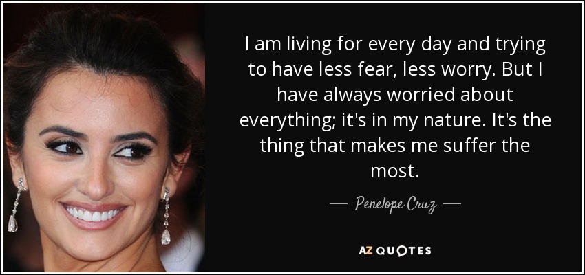 I am living for every day and trying to have less fear, less worry. But I have always worried about everything; it's in my nature. It's the thing that makes me suffer the most. - Penelope Cruz