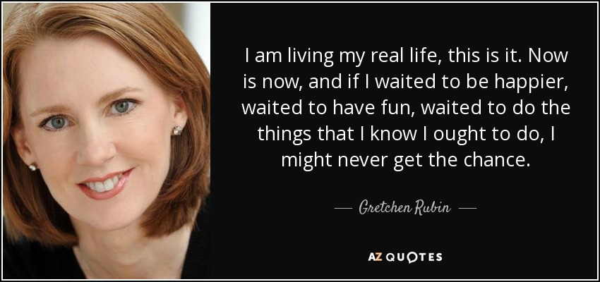 I am living my real life, this is it. Now is now, and if I waited to be happier, waited to have fun, waited to do the things that I know I ought to do, I might never get the chance. - Gretchen Rubin
