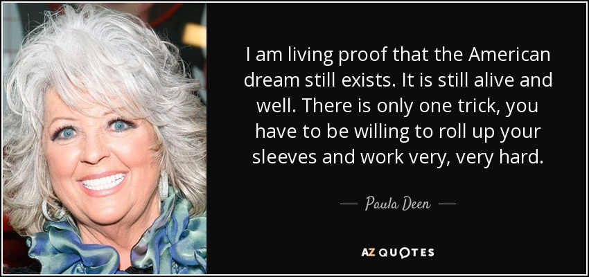 I am living proof that the American dream still exists. It is still alive and well. There is only one trick, you have to be willing to roll up your sleeves and work very, very hard. - Paula Deen
