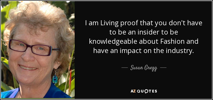 I am Living proof that you don't have to be an insider to be knowledgeable about Fashion and have an impact on the industry. - Susan Gregg