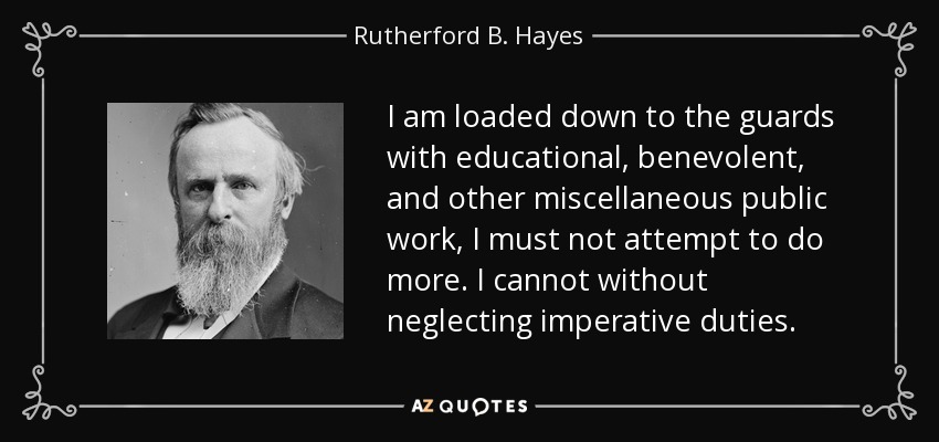 I am loaded down to the guards with educational, benevolent, and other miscellaneous public work, I must not attempt to do more. I cannot without neglecting imperative duties. - Rutherford B. Hayes