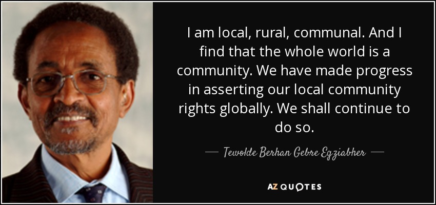 I am local, rural, communal. And I find that the whole world is a community. We have made progress in asserting our local community rights globally. We shall continue to do so. - Tewolde Berhan Gebre Egziabher