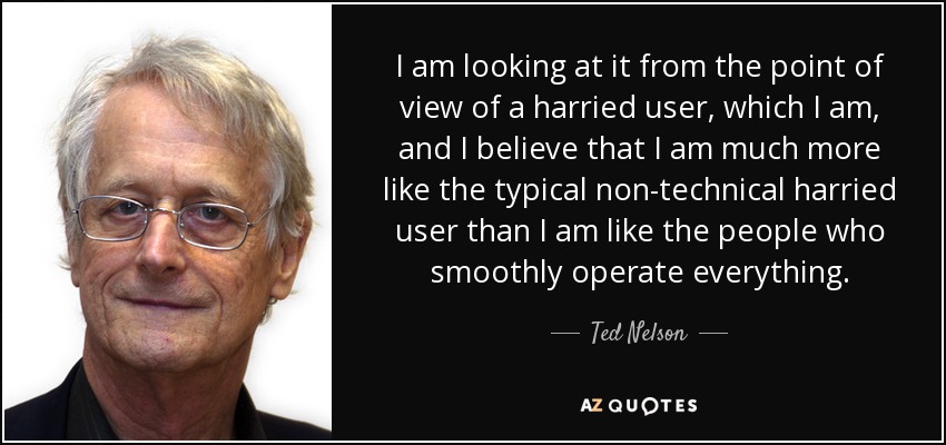 I am looking at it from the point of view of a harried user, which I am, and I believe that I am much more like the typical non-technical harried user than I am like the people who smoothly operate everything. - Ted Nelson