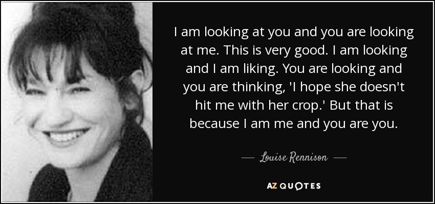 I am looking at you and you are looking at me. This is very good. I am looking and I am liking. You are looking and you are thinking, 'I hope she doesn't hit me with her crop.' But that is because I am me and you are you. - Louise Rennison