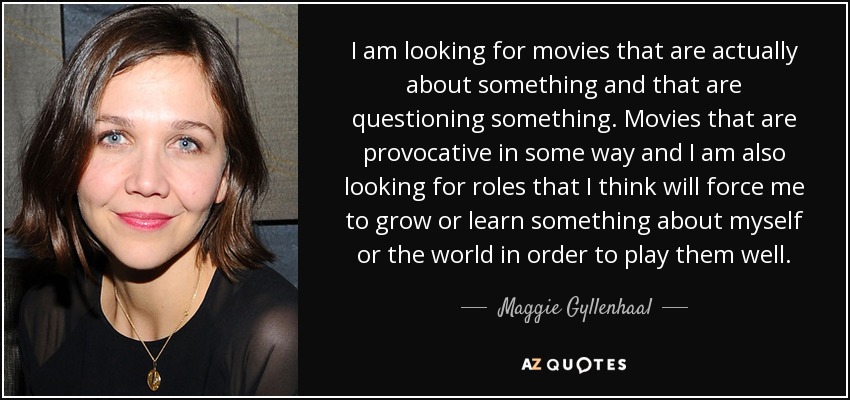 I am looking for movies that are actually about something and that are questioning something. Movies that are provocative in some way and I am also looking for roles that I think will force me to grow or learn something about myself or the world in order to play them well. - Maggie Gyllenhaal