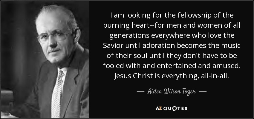 I am looking for the fellowship of the burning heart--for men and women of all generations everywhere who love the Savior until adoration becomes the music of their soul until they don't have to be fooled with and entertained and amused. Jesus Christ is everything, all-in-all. - Aiden Wilson Tozer