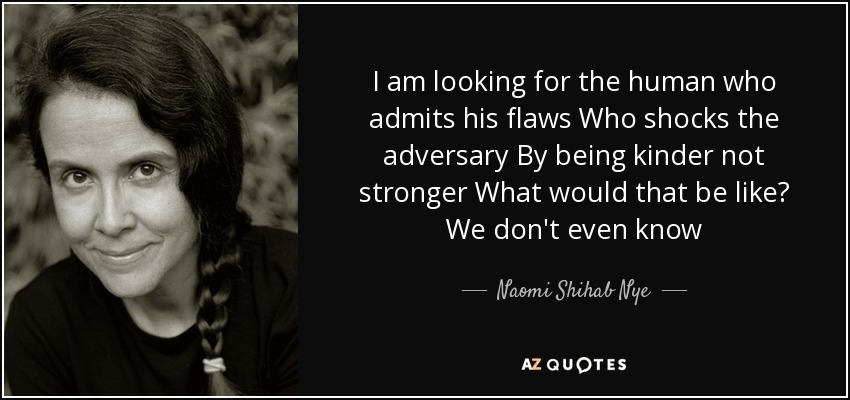 I am looking for the human who admits his flaws Who shocks the adversary By being kinder not stronger What would that be like? We don't even know - Naomi Shihab Nye
